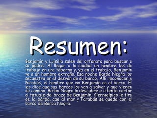 Resumen:

Benjamín y Luisilla salen del orfanato para buscar a
su padre. Al llegar a la ciudad un hombre les da
trabajo en una taberna y, ya en el trabajo, Benjamín
ve a un hombre extraño. Esa noche Barba Negra los
secuestra en el desván de su barco. Allí reconocen a
Parabás, el hombre que vio Benjamín en el barco. Él
les dice que sus barcos los van a salvar y que vienen
de camino. Barba Negra lo descubre e intenta cortar
el tatuaje del brazo de Benjamín. Cierraelpico le tira
de la barba, cae al mar y Parabás se queda con el
barco de Barba Negra.

 