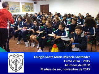 Colegio Santa María Micaela Santander
Curso 2014 – 2015
Alumnos de 6º EP
Madera de ser, noviembre de 2015
 