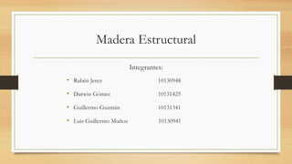 Madera Estructural
Integrantes:
• Rubén Jerez 10130948
• Darwin Gómez 10131425
• Guillermo Guzmán 10131341
• Luis Guillermo Muñoz 10130941
 