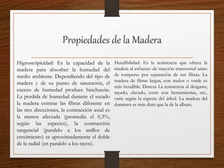 Propiedades de la Madera
Higroscópicidad: Es la capacidad de la
madera para absorber la humedad del
medio ambiente. Dependiendo del tipo de
madera y de su punto de saturación, el
exceso de humedad produce hinchazón.
La perdida de humedad durante el secado
la madera contrae las fibras diferente en
las tres direcciones, la contracción axial es
la menos afectada (promedia el 0,3%,
según las especies), la contracción
tangencial (paralelo a los anillos de
crecimiento) es aproximadamente el doble
de la radial (en paralelo a los rayos).
Hendibilidad: Es la resistencia que ofrece la
madera al esfuerzo de tracción transversal antes
de romperse por separación de sus fibras. La
madera de fibras largas, con nudos o verde es
más hendible. Dureza La resistencia al desgaste,
rayado, clavado, corte con herramientas, etc.,
varía según la especie del árbol. La madera del
duramen es más dura que la de la albura.
 