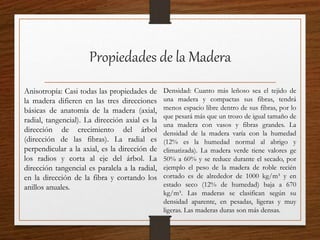 Propiedades de la Madera
Anisotropía: Casi todas las propiedades de
la madera difieren en las tres direcciones
básicas de anatomía de la madera (axial,
radial, tangencial). La dirección axial es la
dirección de crecimiento del árbol
(dirección de las fibras). La radial es
perpendicular a la axial, es la dirección de
los radios y corta al eje del árbol. La
dirección tangencial es paralela a la radial,
en la dirección de la fibra y cortando los
anillos anuales.
Densidad: Cuanto más leñoso sea el tejido de
una madera y compactas sus fibras, tendrá
menos espacio libre dentro de sus fibras, por lo
que pesará más que un trozo de igual tamaño de
una madera con vasos y fibras grandes. La
densidad de la madera varía con la humedad
(12% es la humedad normal al abrigo y
climatizada). La madera verde tiene valores ge
50% a 60% y se reduce durante el secado, por
ejemplo el peso de la madera de roble recién
cortado es de alrededor de 1000 kg/m³ y en
estado seco (12% de humedad) baja a 670
kg/m³. Las maderas se clasifican según su
densidad aparente, en pesadas, ligeras y muy
ligeras. Las maderas duras son más densas.
 