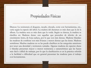 Propiedades Físicas
Dureza: La resistencia al desgaste, rayado, clavado, corte con herramientas, etc.,
varía según la especie del árbol. La madera del duramen es más dura que la de la
albura. La madera seca es más dura que la verde. Según su dureza, la madera se
clasifica en: Maderas duras: son aquellas que proceden de árboles de un
crecimiento lento, de hoja caduca, por lo que son más densas. Maderas blandas:
las maderas de coníferas son más livianas y menos densas que las duras. Maderas
semiduras: Muchas maderas no se las puede clasificar en las categorías anteriores
por tener una densidad y resistencia variadas. Algunas maderas de especies duras
o blandas presentan mayor o menor resistencia y características que las hacen
más fácil o difícil de trabajar, por lo que la clasificación es en la practica referida
a la facilidad o dificultad que en general presentan las maderas para el trabajo
con herramientas.
 