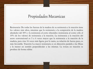 Propiedades Mecanicas
Resistencia: De todas las fuerzas de la madera de su resistencia a la tracción tiene
los valores más altos, mientras que la resistencia a la compresión de la madera
alrededor del 50% y la resistencia al corte obtenidos (resistencia al corte) sólo el
10% de los valores de resistencia a la tracción. La resistencia a la tracción del
acero convencional es 5 a 6 veces mayor que la resistencia a la tracción de la
madera, pero ésta 16 veces más ligera; por lo tanto, su relación de fuerza peso, es
más favorable. Tracción La mayor resistencia es en dirección paralela a las fibras
y la menor en sentido perpendicular a las mismas. La rotura en tracción se
produce de forma súbita
 
