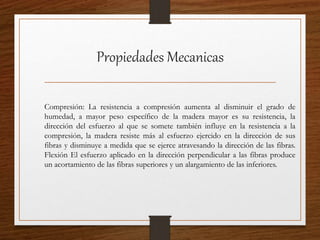 Propiedades Mecanicas
Compresión: La resistencia a compresión aumenta al disminuir el grado de
humedad, a mayor peso específico de la madera mayor es su resistencia, la
dirección del esfuerzo al que se somete también influye en la resistencia a la
compresión, la madera resiste más al esfuerzo ejercido en la dirección de sus
fibras y disminuye a medida que se ejerce atravesando la dirección de las fibras.
Flexión El esfuerzo aplicado en la dirección perpendicular a las fibras produce
un acortamiento de las fibras superiores y un alargamiento de las inferiores.
 