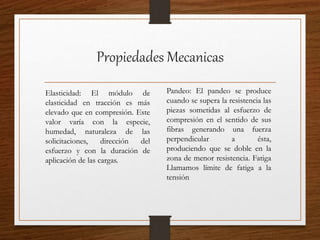 Propiedades Mecanicas
Elasticidad: El módulo de
elasticidad en tracción es más
elevado que en compresión. Este
valor varía con la especie,
humedad, naturaleza de las
solicitaciones, dirección del
esfuerzo y con la duración de
aplicación de las cargas.
Pandeo: El pandeo se produce
cuando se supera la resistencia las
piezas sometidas al esfuerzo de
compresión en el sentido de sus
fibras generando una fuerza
perpendicular a ésta,
produciendo que se doble en la
zona de menor resistencia. Fatiga
Llamamos límite de fatiga a la
tensión
 