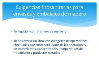 Exigencias fitosanitarias para 
envases y embalajes de madera 
 Fumigación con bromuro de metileno: 
 debe llevarse un libro con el registro de operaciones 
efectuadas que contendrá datos de las operaciones 
de tratamientos, concentración, temperaturas de 
tratamiento y productos tratados 
 