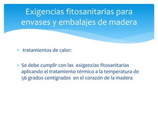 Exigencias fitosanitarias para 
envases y embalajes de madera 
 tratamientos de calor: 
 Se debe cumplir con las exigencias fitosanitarias 
aplicando el tratamiento térmico a la temperatura de 
56 grados centígrados en el corazón de la madera 
 