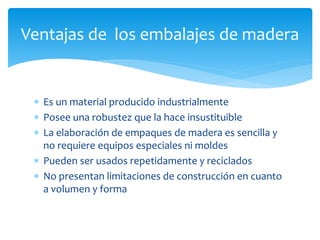 Ventajas de los embalajes de madera 
 Es un material producido industrialmente 
 Posee una robustez que la hace insustituible 
 La elaboración de empaques de madera es sencilla y 
no requiere equipos especiales ni moldes 
 Pueden ser usados repetidamente y reciclados 
 No presentan limitaciones de construcción en cuanto 
a volumen y forma 
 