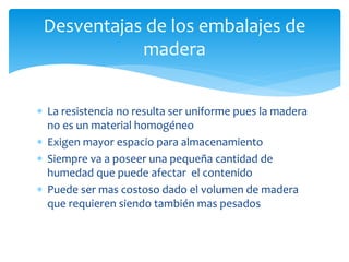 Desventajas de los embalajes de 
madera 
 La resistencia no resulta ser uniforme pues la madera 
no es un material homogéneo 
 Exigen mayor espacio para almacenamiento 
 Siempre va a poseer una pequeña cantidad de 
humedad que puede afectar el contenido 
 Puede ser mas costoso dado el volumen de madera 
que requieren siendo también mas pesados 
 