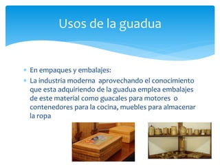 Usos de la guadua 
 En empaques y embalajes: 
 La industria moderna aprovechando el conocimiento 
que esta adquiriendo de la guadua emplea embalajes 
de este material como guacales para motores o 
contenedores para la cocina, muebles para almacenar 
la ropa 
 