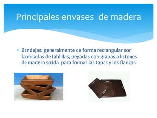 Principales envases de madera 
 Bandejas: generalmente de forma rectangular son 
fabricadas de tablillas, pegadas con grapas a listones 
de madera solida para formar las tapas y los flancos 
 