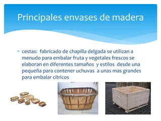 Principales envases de madera 
 cestas: fabricado de chapilla delgada se utilizan a 
menudo para embalar fruta y vegetales frescos se 
elaboran en diferentes tamaños y estilos desde una 
pequeña para contener uchuvas a unas mas grandes 
para embalar cítricos 
 