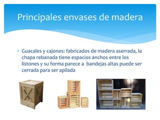 Principales envases de madera 
 Guacales y cajones: fabricados de madera aserrada, la 
chapa rebanada tiene espacios anchos entre los 
listones y su forma parece a bandejas altas puede ser 
cerrada para ser apilada 
 