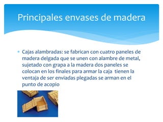 Principales envases de madera 
 Cajas alambradas: se fabrican con cuatro paneles de 
madera delgada que se unen con alambre de metal, 
sujetado con grapa a la madera dos paneles se 
colocan en los finales para armar la caja tienen la 
ventaja de ser enviadas plegadas se arman en el 
punto de acopio 
 