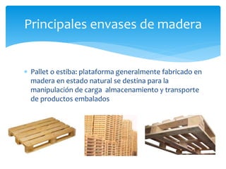 Principales envases de madera 
 Pallet o estiba: plataforma generalmente fabricado en 
madera en estado natural se destina para la 
manipulación de carga almacenamiento y transporte 
de productos embalados 
 