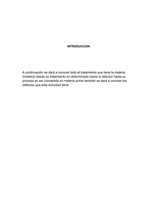INTRODUCCION
A continuación se dará a conocer todo el tratamiento que tiene la materia
(madera) desde su tratamiento en determinado casos la talacion hasta su
proceso en ser convertida en materia prima también se dará a conocer los
defectos que esta actividad tiene
 