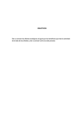 OBJETIVOS
Dar a conocer los efectos ecológicos al igual que los beneficios que trae la actividad
de la tala de los árboles y dar a conocer como es este proceso
 