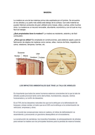 MADERA
La madera es una de las materias prima más explotada por el hombre. Se encuentra
en los árboles y su parte más sólida está debajo de la corteza. Con este material se
pueden fabrican productos de gran utilidad como mesas, sillas y camas, entre muchos
otros. La madera es un recurso renovable, abundante, económico y con el cual es muy
fácil de trabajar.
¿Qué propiedades tiene la madera? La madera es resistente, aislante y de fácil
combustión.
¿Para qué se utiliza? Es empleada en construcciones, para elaborar papel y para la
fabricación de objetos de maderas como camas, sillas, marcos de fotos, respaldos de
cama, veladores, lámparas, fuentes, etc.
LOS IMPACTOS AMBIENTALES QUE TRAE LA TALA DE ARBOLES
Es importante que todos los seres humanos estemos conscientes de lo que la tala de
árboles puede provocar tanto como derrumbes, inundaciones, sequias, vientos
huracanados y un sinfín de desastres.
Es el 70% de los desastres naturales los que se le atribuyen a la deforestación de
bosques y áreas verdes; el resto que es el 30% se le atribuye a la contaminación de
vehículos, empresas y otros.
En el mundo las consecuencias viene en cadena, el índice de deforestación va
ascendiendo y provocando un gravísimo desequilibrio en el ecosistema.
La construcción de carreteras, los incendios forestales, la sobreexplotación de árboles
para extraer la madera son los principales factores para la perdida de reserva forestal.
 