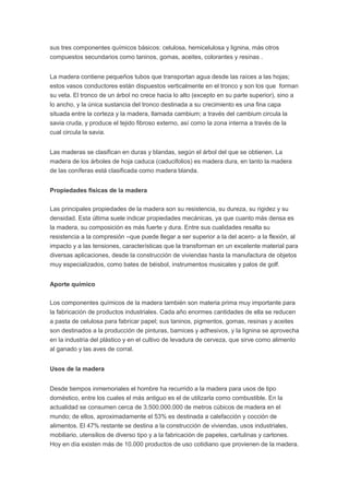 sus tres componentes químicos básicos: celulosa, hemicelulosa y lignina, más otros
compuestos secundarios como taninos, gomas, aceites, colorantes y resinas .
La madera contiene pequeños tubos que transportan agua desde las raíces a las hojas;
estos vasos conductores están dispuestos verticalmente en el tronco y son los que forman
su veta. El tronco de un árbol no crece hacia lo alto (excepto en su parte superior), sino a
lo ancho, y la única sustancia del tronco destinada a su crecimiento es una fina capa
situada entre la corteza y la madera, llamada cambium; a través del cambium circula la
savia cruda, y produce el tejido fibroso externo, así como la zona interna a través de la
cual circula la savia.
Las maderas se clasifican en duras y blandas, según el árbol del que se obtienen. La
madera de los árboles de hoja caduca (caducifolios) es madera dura, en tanto la madera
de las coníferas está clasificada como madera blanda.
Propiedades físicas de la madera
Las principales propiedades de la madera son su resistencia, su dureza, su rigidez y su
densidad. Esta última suele indicar propiedades mecánicas, ya que cuanto más densa es
la madera, su composición es más fuerte y dura. Entre sus cualidades resalta su
resistencia a la compresión –que puede llegar a ser superior a la del acero- a la flexión, al
impacto y a las tensiones, características que la transforman en un excelente material para
diversas aplicaciones, desde la construcción de viviendas hasta la manufactura de objetos
muy especializados, como bates de béisbol, instrumentos musicales y palos de golf.
Aporte químico
Los componentes químicos de la madera también son materia prima muy importante para
la fabricación de productos industriales. Cada año enormes cantidades de ella se reducen
a pasta de celulosa para fabricar papel; sus taninos, pigmentos, gomas, resinas y aceites
son destinados a la producción de pinturas, barnices y adhesivos, y la lignina se aprovecha
en la industria del plástico y en el cultivo de levadura de cerveza, que sirve como alimento
al ganado y las aves de corral.
Usos de la madera
Desde tiempos inmemoriales el hombre ha recurrido a la madera para usos de tipo
doméstico, entre los cuales el más antiguo es el de utilizarla como combustible. En la
actualidad se consumen cerca de 3.500.000.000 de metros cúbicos de madera en el
mundo; de ellos, aproximadamente el 53% es destinada a calefacción y cocción de
alimentos. El 47% restante se destina a la construcción de viviendas, usos industriales,
mobiliario, utensilios de diverso tipo y a la fabricación de papeles, cartulinas y cartones.
Hoy en día existen más de 10.000 productos de uso cotidiano que provienen de la madera.
 