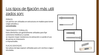 Los tipos de fijación más utili
zados son:
PERNOS:
Los pernos son utilizados en estructuras en madera para tomar
cargas pesadas y​
concentradas​
TIRAFONDOS Y TORNILLOS.
Estos elementos son generalmente utilizados para fijar
conectores metálicos y cuando​
se requiere mayor resistencia a la extracción o cuando el uso
de pernos es innecesario​
e impracticable.​
PLACAS DENTADAS
​Son placas de bajo espesor utilizadas para unir cerchas o vigas r
eticuladas.
 