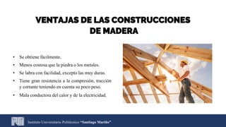Instituto Universitario Politécnico “Santiago Mariño”
VENTAJAS DE LAS CONSTRUCCIONES
DE MADERA
• Se obtiene fácilmente.
• Menos costosa que la piedra o los metales.
• Se labra con facilidad, excepto las muy duras.
• Tiene gran resistencia a la compresión, tracción
y cortante teniendo en cuenta su poco peso.
• Mala conductora del calor y de la electricidad.
 