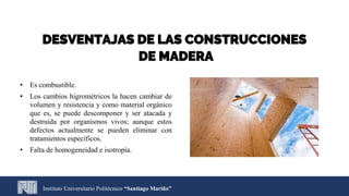 Instituto Universitario Politécnico “Santiago Mariño”
DESVENTAJAS DE LAS CONSTRUCCIONES
DE MADERA
• Es combustible.
• Los cambios higrométricos la hacen cambiar de
volumen y resistencia y como material orgánico
que es, se puede descomponer y ser atacada y
destruida por organismos vivos; aunque estos
defectos actualmente se pueden eliminar con
tratamientos específicos.
• Falta de homogeneidad e isotropía.
 