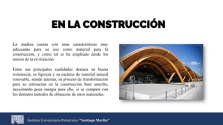 Instituto Universitario Politécnico “Santiago Mariño”
EN LA CONSTRUCCIÓN
La madera cuenta con unas características muy
adecuadas para su uso como material para la
construcción, y como tal se ha empleado desde los
inicios de la civilización.
Entre sus principales cualidades destaca su buena
resistencia, su ligereza y su carácter de material natural
renovable, siendo además, su proceso de transformación
para su utilización en la construcción bien sencillo,
necesitando poca energía para ello, si se compara con
los distintos métodos de obtención de otros materiales.
 