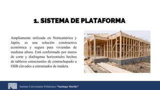1. SISTEMA DE PLATAFORMA
Ampliamente utilizada en Norteamérica y
Japón, es una solución constructiva
económica y segura para viviendas de
mediana altura. Está conformado por muros
de corte y diafragmas horizontales hechos
de tableros estructurales de contrachapado u
OSB clavados a entramados de madera.
Instituto Universitario Politécnico “Santiago Mariño”
 