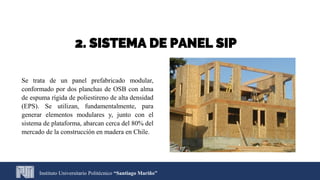 2. SISTEMA DE PANEL SIP
Se trata de un panel prefabricado modular,
conformado por dos planchas de OSB con alma
de espuma rígida de poliestireno de alta densidad
(EPS). Se utilizan, fundamentalmente, para
generar elementos modulares y, junto con el
sistema de plataforma, abarcan cerca del 80% del
mercado de la construcción en madera en Chile.
Instituto Universitario Politécnico “Santiago Mariño”
 