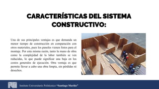 Instituto Universitario Politécnico “Santiago Mariño”
CARACTERÍSTICAS DEL SISTEMA
CONSTRUCTIVO:
Una de sus principales ventajas es que demanda un
menor tiempo de construcción en comparación con
otros materiales, pues los paneles vienen listos para el
montaje. Por esta misma razón, tanto la mano de obra
como la complejidad de la labor también se ven
reducidas, lo que puede significar una baja en los
costos generales de ejecución. Otra ventaja es que
permite llevar a cabo una obra limpia, sin pérdidas ni
desechos.
 