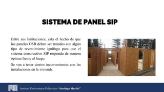 Entre sus limitaciones, está el hecho de que
los paneles OSB deben ser tratados con algún
tipo de revestimiento ignífugo para que el
sistema constructivo SIP responda de manera
óptima frente al fuego.
Se van a tener ciertos inconvenientes con las
instalaciones en la vivienda.
Instituto Universitario Politécnico “Santiago Mariño”
SISTEMA DE PANEL SIP
 