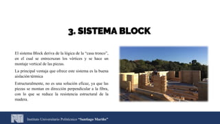 3. SISTEMA BLOCK
El sistema Block deriva de la lógica de la “casa tronco”,
en el cual se entrecruzan los vértices y se hace un
montaje vertical de las piezas.
La principal ventaja que ofrece este sistema es la buena
aislación térmica
Estructuralmente, no es una solución eficaz, ya que las
piezas se montan en dirección perpendicular a la fibra,
con lo que se reduce la resistencia estructural de la
madera.
Instituto Universitario Politécnico “Santiago Mariño”
 