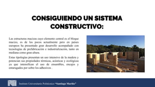 CONSIGUIENDO UN SISTEMA
CONSTRUCTIVO:
Las estructuras macizas cuyo elemento central es el bloque
macizo, es de los pocos actualmente pero en países
europeos ha presentado gran desarrollo acompañado con
tecnologías de prefabricación e industrialización, tanto en
mediana como gran altura.
Estas tipologías presentan un uso intensivo de la madera y
potencian sus propiedades térmicas, acústicas y ecológicas
ya que intensifican el uso de ensambles, encajes y
entarugados por sobre los adhesivos .
Instituto Universitario Politécnico “Santiago Mariño”
 