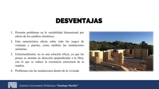 DESVENTAJAS
1. Presenta problemas en la variabilidad dimensional por
efecto de los cambios climáticos.
2. Esta característica afecta sobre todo los rasgos de
ventanas y puertas, como también las instalaciones
sanitarias.
3. Estructuralmente, no es una solución eficaz, ya que las
piezas se montan en dirección perpendicular a la fibra,
con lo que se reduce la resistencia estructural de la
madera.
4. Problemas con las instalaciones dentro de la vivienda
Instituto Universitario Politécnico “Santiago Mariño”
 