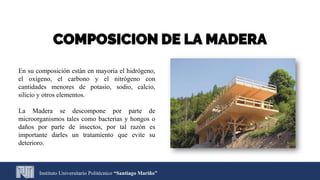 Instituto Universitario Politécnico “Santiago Mariño”
COMPOSICION DE LA MADERA
En su composición están en mayoría el hidrógeno,
el oxígeno, el carbono y el nitrógeno con
cantidades menores de potasio, sodio, calcio,
silicio y otros elementos.
La Madera se descompone por parte de
microorganismos tales como bacterias y hongos o
daños por parte de insectos, por tal razón es
importante darles un tratamiento que evite su
deterioro.
 