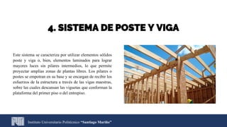 Este sistema se caracteriza por utilizar elementos sólidos
poste y viga o, bien, elementos laminados para lograr
mayores luces sin pilares intermedios, lo que permite
proyectar amplias zonas de plantas libres. Los pilares o
postes se empotran en su base y se encargan de recibir los
esfuerzos de la estructura a través de las vigas maestras,
sobre las cuales descansan las viguetas que conforman la
plataforma del primer piso o del entrepiso.
Instituto Universitario Politécnico “Santiago Mariño”
4. SISTEMA DE POSTE Y VIGA
 