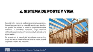 4. SISTEMA DE POSTE Y VIGA
Las diferentes piezas de madera van entrelazadas entre sí,
lo que hace necesario un ensamble en diversos ángulos.
En general, las uniones se resuelven empleando herrajes
metálicos o conectores especiales, cuya adecuada
utilización determinará, en buena medida, la calidad de la
construcción.
En general, en la mayoría de las uniones estructurales,
según sea la relación de esfuerzos entre las piezas, deberá
elegirse el sistema más adecuado.
Instituto Universitario Politécnico “Santiago Mariño”
 