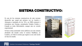 SISTEMA CONSTRUCTIVO:
Instituto Universitario Politécnico “Santiago Mariño”
Es uno de los sistemas constructivos de más reciente
desarrollo que surgió por primera vez en Austria y
Alemania a mediados de los ‘90 y en 2000 comenzó a
extenderse por Europa, actualmente Estados Unidos y
Canadá ya están fabricándolo, aunque aún en versión
experimental.
Si bien se han construido varios edificios con este sistema
alrededor del mundo como el icónico Stadthaus, en
Londres, en Chile la norma que regula su uso está recién
en fase de estudio.
 