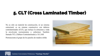 5. CLT (Cross Laminated Timber)
No es sólo un material de construcción, ni un sistema
estructural, es un sistema constructivo con tableros
contralaminados (CLT), que incluye la estructura y toda
la envolvente (cerramientos y cubiertas). También
llamado TCL (Tablero Contralaminado) o X-LAM.
Perteneciente al grupo de los paneles de madera sólida
Instituto Universitario Politécnico “Santiago Mariño”
 
