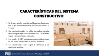 1. Se destaca su alto nivel de prefabricación, la rapidez
con la que permite trabajar en edificaciones entre 5 y
8 pisos.
2. Son paneles formados por tablas de madera aserrada
encoladas por capas cruzadas entre sí 90°, en número
impar, y posteriormente prensadas.
3. Los paneles de CLT o madera contralaminada constan
de tres, cinco o siete capas de madera adheridas.
4. Las dimensiones varían según el fabricante y se
pueden personalizar.
Instituto Universitario Politécnico “Santiago Mariño”
CARACTERÍSTICAS DEL SISTEMA
CONSTRUCTIVO:
 