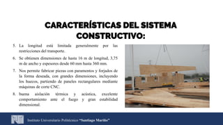 5. La longitud está limitada generalmente por las
restricciones del transporte.
6. Se obtienen dimensiones de hasta 16 m de longitud, 3,75
m de ancho y espesores desde 60 mm hasta 360 mm.
7. Nos permite fabricar piezas con paramentos y forjados de
la forma deseada, con grandes dimensiones, incluyendo
los huecos, partiendo de paneles rectangulares mediante
máquinas de corte CNC.
8. buena aislación térmica y acústica, excelente
comportamiento ante el fuego y gran estabilidad
dimensional.
Instituto Universitario Politécnico “Santiago Mariño”
CARACTERÍSTICAS DEL SISTEMA
CONSTRUCTIVO:
 