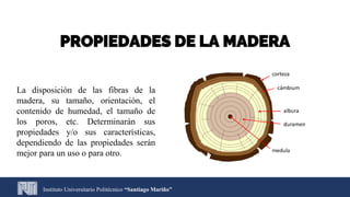 Instituto Universitario Politécnico “Santiago Mariño”
PROPIEDADES DE LA MADERA
La disposición de las fibras de la
madera, su tamaño, orientación, el
contenido de humedad, el tamaño de
los poros, etc. Determinarán sus
propiedades y/o sus características,
dependiendo de las propiedades serán
mejor para un uso o para otro.
 
