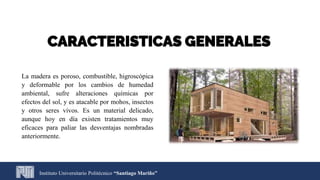 CARACTERISTICAS GENERALES
La madera es poroso, combustible, higroscópica
y deformable por los cambios de humedad
ambiental, sufre alteraciones químicas por
efectos del sol, y es atacable por mohos, insectos
y otros seres vivos. Es un material delicado,
aunque hoy en día existen tratamientos muy
eficaces para paliar las desventajas nombradas
anteriormente.
Instituto Universitario Politécnico “Santiago Mariño”
 