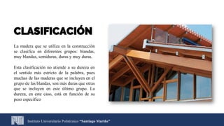 Instituto Universitario Politécnico “Santiago Mariño”
CLASIFICACIÓN
La madera que se utiliza en la construcción
se clasifica en diferentes grupos: blandas,
muy blandas, semiduras, duras y muy duras.
Esta clasificación no atiende a su dureza en
el sentido más estricto de la palabra, pues
muchas de las maderas que se incluyen en el
grupo de las blandas, son más duras que otras
que se incluyen en este último grupo. La
dureza, en este caso, está en función de su
peso especifico
 