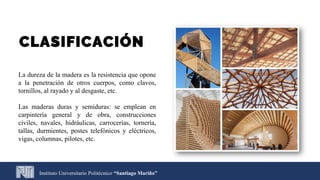 Instituto Universitario Politécnico “Santiago Mariño”
CLASIFICACIÓN
La dureza de la madera es la resistencia que opone
a la penetración de otros cuerpos, como clavos,
tornillos, al rayado y al desgaste, etc.
Las maderas duras y semiduras: se emplean en
carpintería general y de obra, construcciones
civiles, navales, hidráulicas, carrocerías, tornería,
tallas, durmientes, postes telefónicos y eléctricos,
vigas, columnas, pilotes, etc.
 