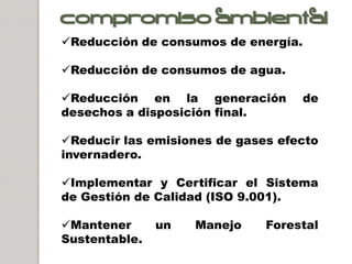 Compromiso ambiental
Reducción de consumos de energía.

Reducción de consumos de agua.

Reducción en la generación          de
desechos a disposición final.

Reducir las emisiones de gases efecto
invernadero.

Implementar y Certificar el Sistema
de Gestión de Calidad (ISO 9.001).

Mantener      un   Manejo    Forestal
Sustentable.
 