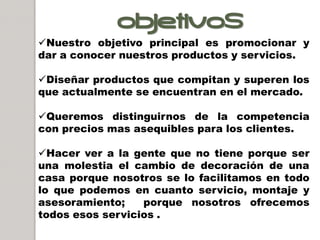 OBJETIVOS
Nuestro objetivo principal es promocionar y
dar a conocer nuestros productos y servicios.

Diseñar productos que compitan y superen los
que actualmente se encuentran en el mercado.

Queremos distinguirnos de la competencia
con precios mas asequibles para los clientes.

Hacer ver a la gente que no tiene porque ser
una molestia el cambio de decoración de una
casa porque nosotros se lo facilitamos en todo
lo que podemos en cuanto servicio, montaje y
asesoramiento;    porque nosotros ofrecemos
todos esos servicios .
 