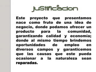 JUSTIFICACION
Este proyecto que presentamos
nace como fruto de una idea de
negocio, donde podamos ofrecer un
producto   para   la  comunidad,
garantizando calidad y economía;
donde al mismo tiempo brindemos
oportunidades   de   empleo    en
diversos campos y garanticemos
que las causas que este pueda
ocasionar a la naturaleza sean
reparadas.
 