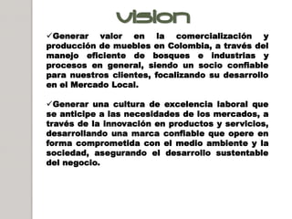 VisIOn :
Generar valor en la comercialización y
producción de muebles en Colombia, a través del
manejo eficiente de bosques e industrias y
procesos en general, siendo un socio confiable
para nuestros clientes, focalizando su desarrollo
en el Mercado Local.

Generar una cultura de excelencia laboral que
se anticipe a las necesidades de los mercados, a
través de la innovación en productos y servicios,
desarrollando una marca confiable que opere en
forma comprometida con el medio ambiente y la
sociedad, asegurando el desarrollo sustentable
del negocio.
 