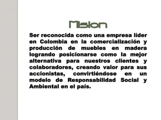 Mision
Ser reconocida como una empresa líder
en Colombia en la comercialización y
producción de muebles en madera
logrando posicionarse como la mejor
alternativa para nuestros clientes y
colaboradores, creando valor para sus
accionistas, convirtiéndose en un
modelo de Responsabilidad Social y
Ambiental en el país.
 